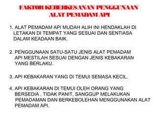 FAKTORKEBERKESANAN PENGGUNAAN
ALAT PEMADAMAPI
1. ALAT PEMADAM API MUDAH ALIH INI HENDAKLAH DI
LETAKAN DI TEMPAT YANG SESUAI DAN SENTIASA
DALAM KEADAAN BAIK.
2. PENGGUNAAN SATU-SATU JENIS ALAT PEMADAM
API MESTILAH SESUAI DENGAN JENIS KEBAKARAN
YANG BERLAKU.
3. API KEBAKARAN YANG DI TEMUI SEMASA KECIL.
4. API KEBAKARAN DI TEMUI OLEH ORANG YANG
BERSEDIA , TIDAK PANIT, SANGGUP MELAKUKAN
PEMADAMAN DAN BERKEBOLEHAN MENGGUNAKAN ALAT
PEMADAM API.
 