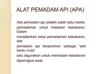 ALAT PEMADAM API (APA)
Alat pemadam api adalah salah satu media
pemadaman untuk melawan kebakaran.
Dalam
menjalankan kerja pemadaman kebakaran,
alat
pemadam api berperanan sebagai “alat
bantu mula”
iaitu digunakan untuk memadam kebakaran
diperingkat awal.
 