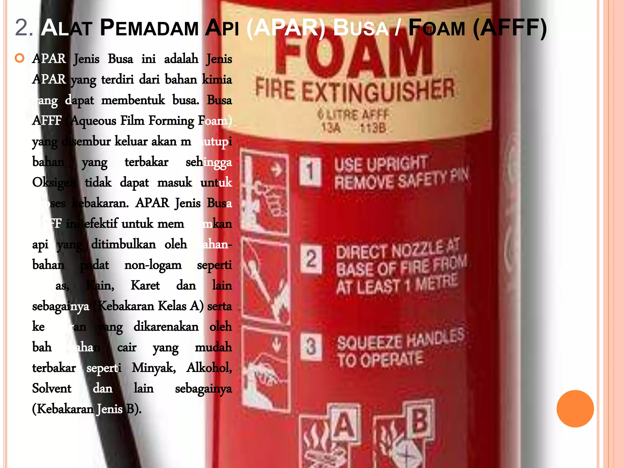 2. ALAT PEMADAM API (APAR) BUSA / FOAM (AFFF)
 APAR Jenis Busa ini adalah Jenis
APAR yang terdiri dari bahan kimia
yang dapat membentuk busa. Busa
AFFF (Aqueous Film Forming Foam)
yang disembur keluar akan menutupi
bahan yang terbakar sehingga
Oksigen tidak dapat masuk untuk
proses kebakaran. APAR Jenis Busa
AFFF ini efektif untuk memadamkan
api yang ditimbulkan oleh bahan-
bahan padat non-logam seperti
Kertas, Kain, Karet dan lain
sebagainya (Kebakaran Kelas A) serta
kebakaran yang dikarenakan oleh
bahan-bahan cair yang mudah
terbakar seperti Minyak, Alkohol,
Solvent dan lain sebagainya
(Kebakaran Jenis B).
 
