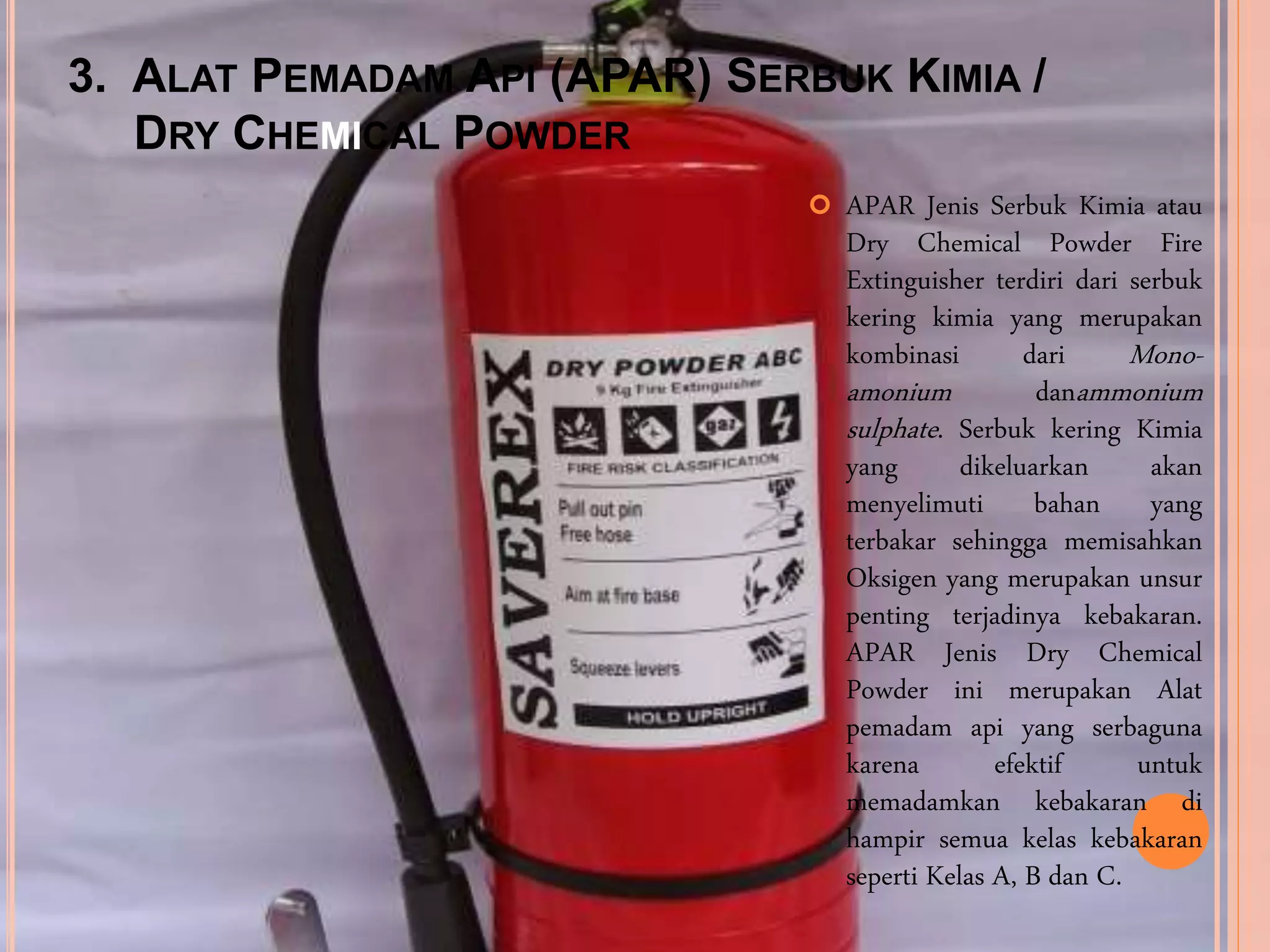 3. ALAT PEMADAM API (APAR) SERBUK KIMIA /
DRY CHEMICAL POWDER
 APAR Jenis Serbuk Kimia atau
Dry Chemical Powder Fire
Extinguisher terdiri dari serbuk
kering kimia yang merupakan
kombinasi dari Mono-
amonium danammonium
sulphate. Serbuk kering Kimia
yang dikeluarkan akan
menyelimuti bahan yang
terbakar sehingga memisahkan
Oksigen yang merupakan unsur
penting terjadinya kebakaran.
APAR Jenis Dry Chemical
Powder ini merupakan Alat
pemadam api yang serbaguna
karena efektif untuk
memadamkan kebakaran di
hampir semua kelas kebakaran
seperti Kelas A, B dan C.
 
