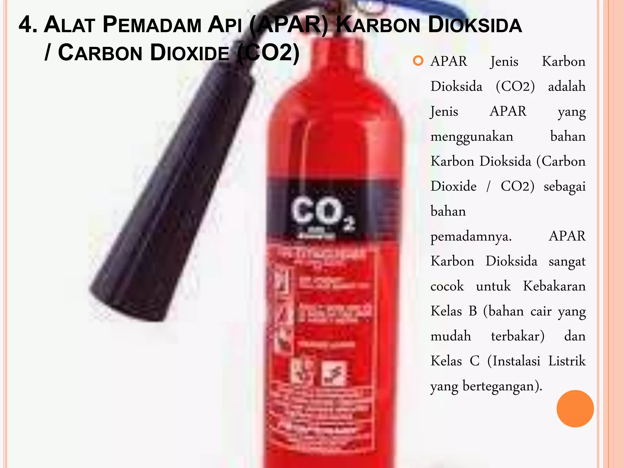 4. ALAT PEMADAM API (APAR) KARBON DIOKSIDA
/ CARBON DIOXIDE (CO2)  APAR Jenis Karbon
Dioksida (CO2) adalah
Jenis APAR yang
menggunakan bahan
Karbon Dioksida (Carbon
Dioxide / CO2) sebagai
bahan
pemadamnya. APAR
Karbon Dioksida sangat
cocok untuk Kebakaran
Kelas B (bahan cair yang
mudah terbakar) dan
Kelas C (Instalasi Listrik
yang bertegangan).
 