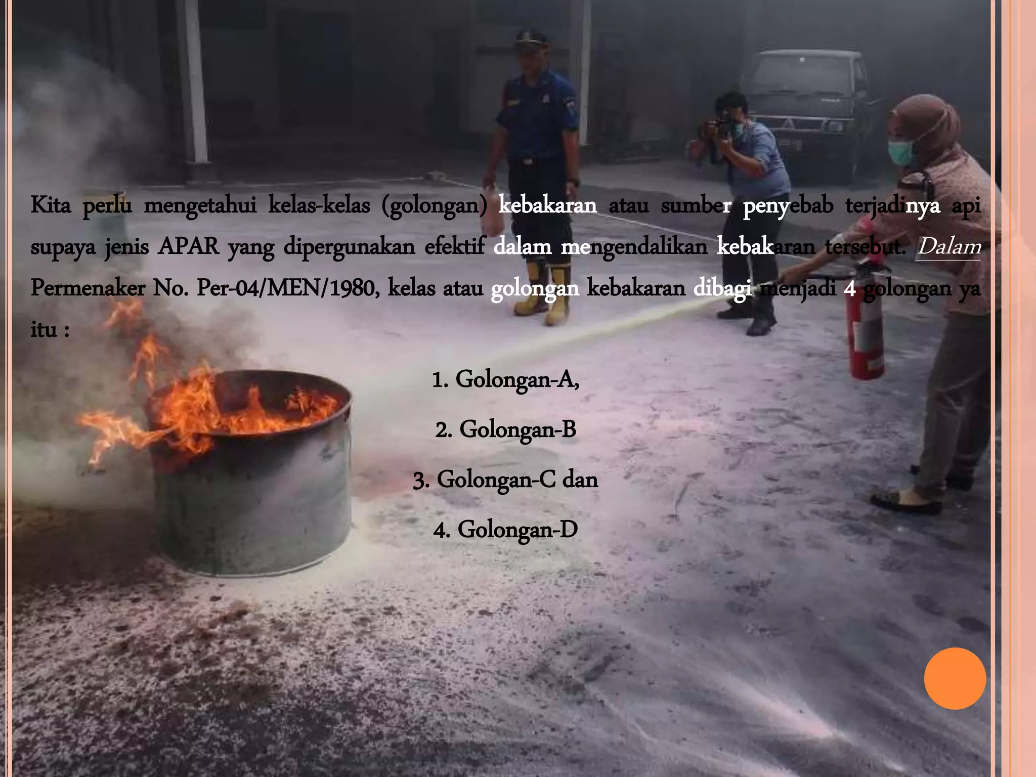 Kita perlu mengetahui kelas-kelas (golongan) kebakaran atau sumber penyebab terjadinya api
supaya jenis APAR yang dipergunakan efektif dalam mengendalikan kebakaran tersebut. Dalam
Permenaker No. Per-04/MEN/1980, kelas atau golongan kebakaran dibagi menjadi 4 golongan ya
itu :
1. Golongan-A,
2. Golongan-B
3. Golongan-C dan
4. Golongan-D
 