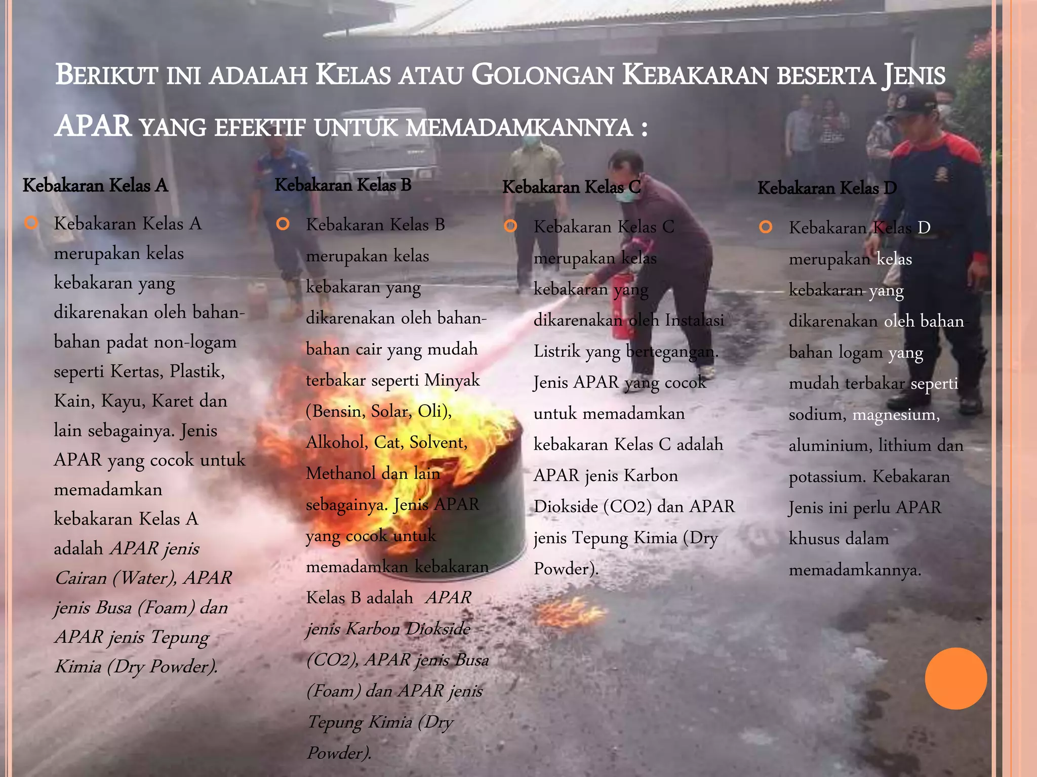 BERIKUT INI ADALAH KELAS ATAU GOLONGAN KEBAKARAN BESERTA JENIS
APAR YANG EFEKTIF UNTUK MEMADAMKANNYA :
Kebakaran Kelas A
 Kebakaran Kelas A
merupakan kelas
kebakaran yang
dikarenakan oleh bahan-
bahan padat non-logam
seperti Kertas, Plastik,
Kain, Kayu, Karet dan
lain sebagainya. Jenis
APAR yang cocok untuk
memadamkan
kebakaran Kelas A
adalah APAR jenis
Cairan (Water), APAR
jenis Busa (Foam) dan
APAR jenis Tepung
Kimia (Dry Powder).
Kebakaran Kelas B
 Kebakaran Kelas B
merupakan kelas
kebakaran yang
dikarenakan oleh bahan-
bahan cair yang mudah
terbakar seperti Minyak
(Bensin, Solar, Oli),
Alkohol, Cat, Solvent,
Methanol dan lain
sebagainya. Jenis APAR
yang cocok untuk
memadamkan kebakaran
Kelas B adalah APAR
jenis Karbon Diokside
(CO2), APAR jenis Busa
(Foam) dan APAR jenis
Tepung Kimia (Dry
Powder).
Kebakaran Kelas C
 Kebakaran Kelas C
merupakan kelas
kebakaran yang
dikarenakan oleh Instalasi
Listrik yang bertegangan.
Jenis APAR yang cocok
untuk memadamkan
kebakaran Kelas C adalah
APAR jenis Karbon
Diokside (CO2) dan APAR
jenis Tepung Kimia (Dry
Powder).
Kebakaran Kelas D
 Kebakaran Kelas D
merupakan kelas
kebakaran yang
dikarenakan oleh bahan-
bahan logam yang
mudah terbakar seperti
sodium, magnesium,
aluminium, lithium dan
potassium. Kebakaran
Jenis ini perlu APAR
khusus dalam
memadamkannya.
 