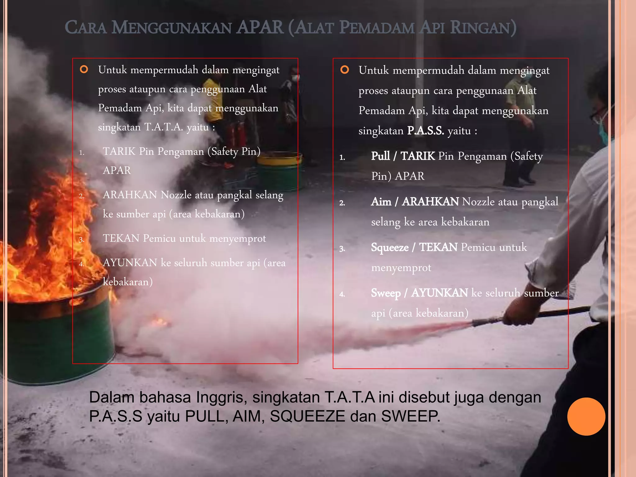 CARA MENGGUNAKAN APAR (ALAT PEMADAM API RINGAN)
 Untuk mempermudah dalam mengingat
proses ataupun cara penggunaan Alat
Pemadam Api, kita dapat menggunakan
singkatan P.A.S.S. yaitu :
1. Pull / TARIK Pin Pengaman (Safety
Pin) APAR
2. Aim / ARAHKAN Nozzle atau pangkal
selang ke area kebakaran
3. Squeeze / TEKAN Pemicu untuk
menyemprot
4. Sweep / AYUNKAN ke seluruh sumber
api (area kebakaran)
 Untuk mempermudah dalam mengingat
proses ataupun cara penggunaan Alat
Pemadam Api, kita dapat menggunakan
singkatan T.A.T.A. yaitu :
1. TARIK Pin Pengaman (Safety Pin)
APAR
2. ARAHKAN Nozzle atau pangkal selang
ke sumber api (area kebakaran)
3. TEKAN Pemicu untuk menyemprot
4. AYUNKAN ke seluruh sumber api (area
kebakaran)
Dalam bahasa Inggris, singkatan T.A.T.A ini disebut juga dengan
P.A.S.S yaitu PULL, AIM, SQUEEZE dan SWEEP.
 
