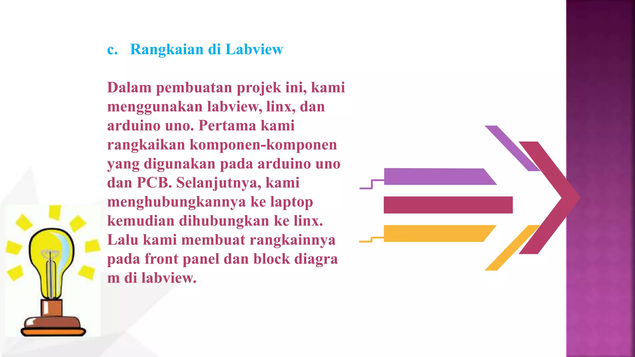 c. Rangkaian di Labview
Dalam pembuatan projek ini, kami
menggunakan labview, linx, dan
arduino uno. Pertama kami
rangkaikan komponen-komponen
yang digunakan pada arduino uno
dan PCB. Selanjutnya, kami
menghubungkannya ke laptop
kemudian dihubungkan ke linx.
Lalu kami membuat rangkainnya
pada front panel dan block diagra
m di labview.
 