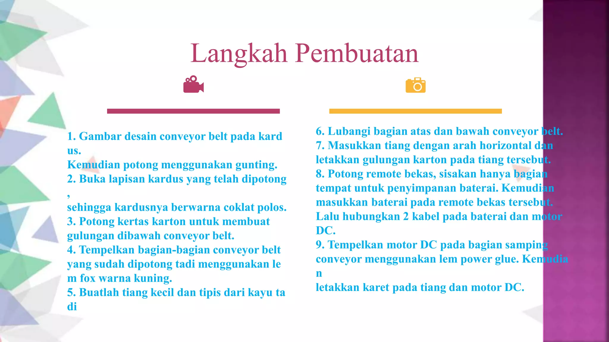 Langkah Pembuatan
1. Gambar desain conveyor belt pada kard
us.
Kemudian potong menggunakan gunting.
2. Buka lapisan kardus yang telah dipotong
,
sehingga kardusnya berwarna coklat polos.
3. Potong kertas karton untuk membuat
gulungan dibawah conveyor belt.
4. Tempelkan bagian-bagian conveyor belt
yang sudah dipotong tadi menggunakan le
m fox warna kuning.
5. Buatlah tiang kecil dan tipis dari kayu ta
di
6. Lubangi bagian atas dan bawah conveyor belt.
7. Masukkan tiang dengan arah horizontal dan
letakkan gulungan karton pada tiang tersebut.
8. Potong remote bekas, sisakan hanya bagian
tempat untuk penyimpanan baterai. Kemudian
masukkan baterai pada remote bekas tersebut.
Lalu hubungkan 2 kabel pada baterai dan motor
DC.
9. Tempelkan motor DC pada bagian samping
conveyor menggunakan lem power glue. Kemudia
n
letakkan karet pada tiang dan motor DC.
 
