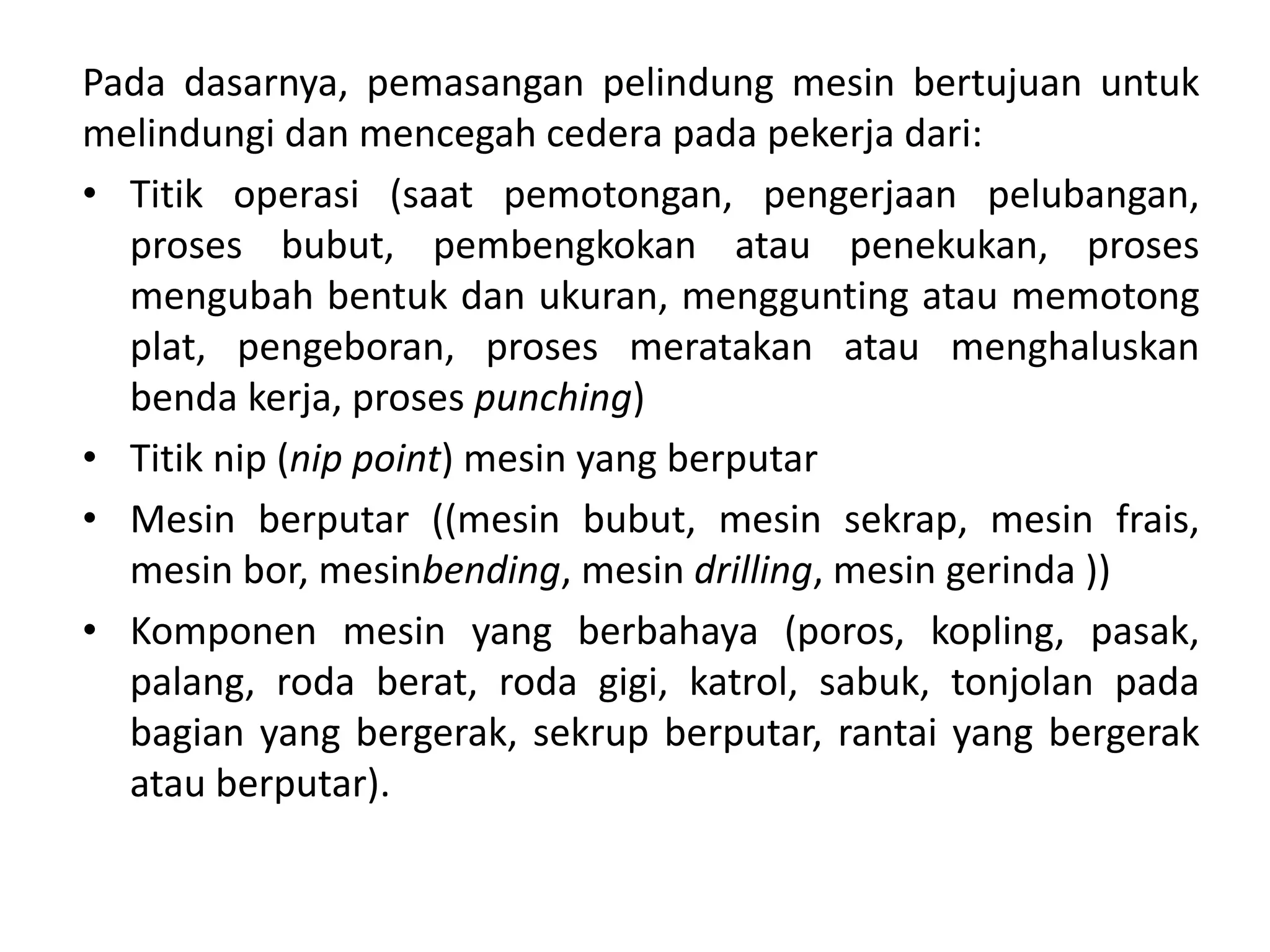 Pada dasarnya, pemasangan pelindung mesin bertujuan untuk
melindungi dan mencegah cedera pada pekerja dari:
• Titik operasi (saat pemotongan, pengerjaan pelubangan,
proses bubut, pembengkokan atau penekukan, proses
mengubah bentuk dan ukuran, menggunting atau memotong
plat, pengeboran, proses meratakan atau menghaluskan
benda kerja, proses punching)
• Titik nip (nip point) mesin yang berputar
• Mesin berputar ((mesin bubut, mesin sekrap, mesin frais,
mesin bor, mesinbending, mesin drilling, mesin gerinda ))
• Komponen mesin yang berbahaya (poros, kopling, pasak,
palang, roda berat, roda gigi, katrol, sabuk, tonjolan pada
bagian yang bergerak, sekrup berputar, rantai yang bergerak
atau berputar).
 