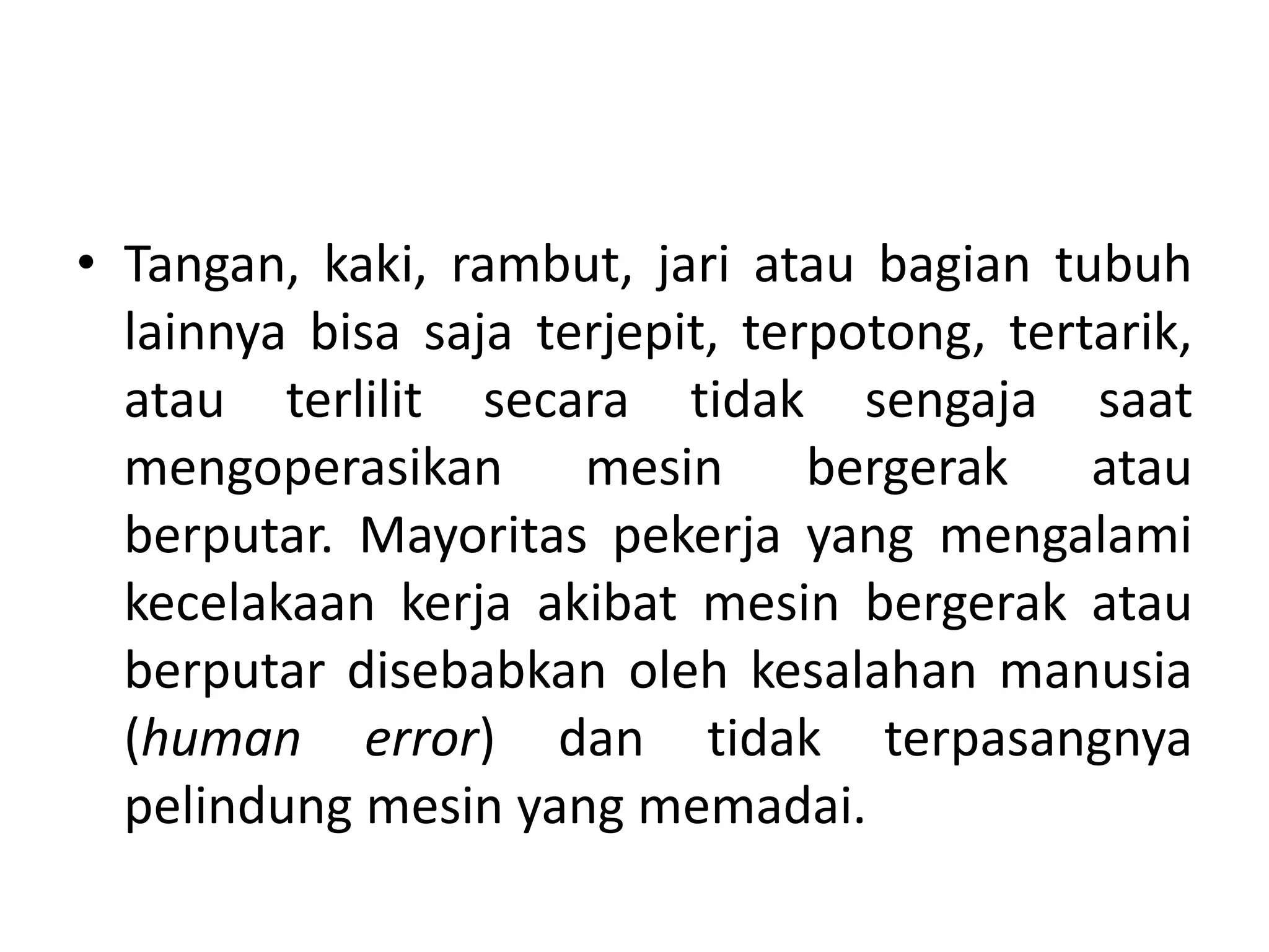 • Tangan, kaki, rambut, jari atau bagian tubuh
lainnya bisa saja terjepit, terpotong, tertarik,
atau terlilit secara tidak sengaja saat
mengoperasikan mesin bergerak atau
berputar. Mayoritas pekerja yang mengalami
kecelakaan kerja akibat mesin bergerak atau
berputar disebabkan oleh kesalahan manusia
(human error) dan tidak terpasangnya
pelindung mesin yang memadai.
 