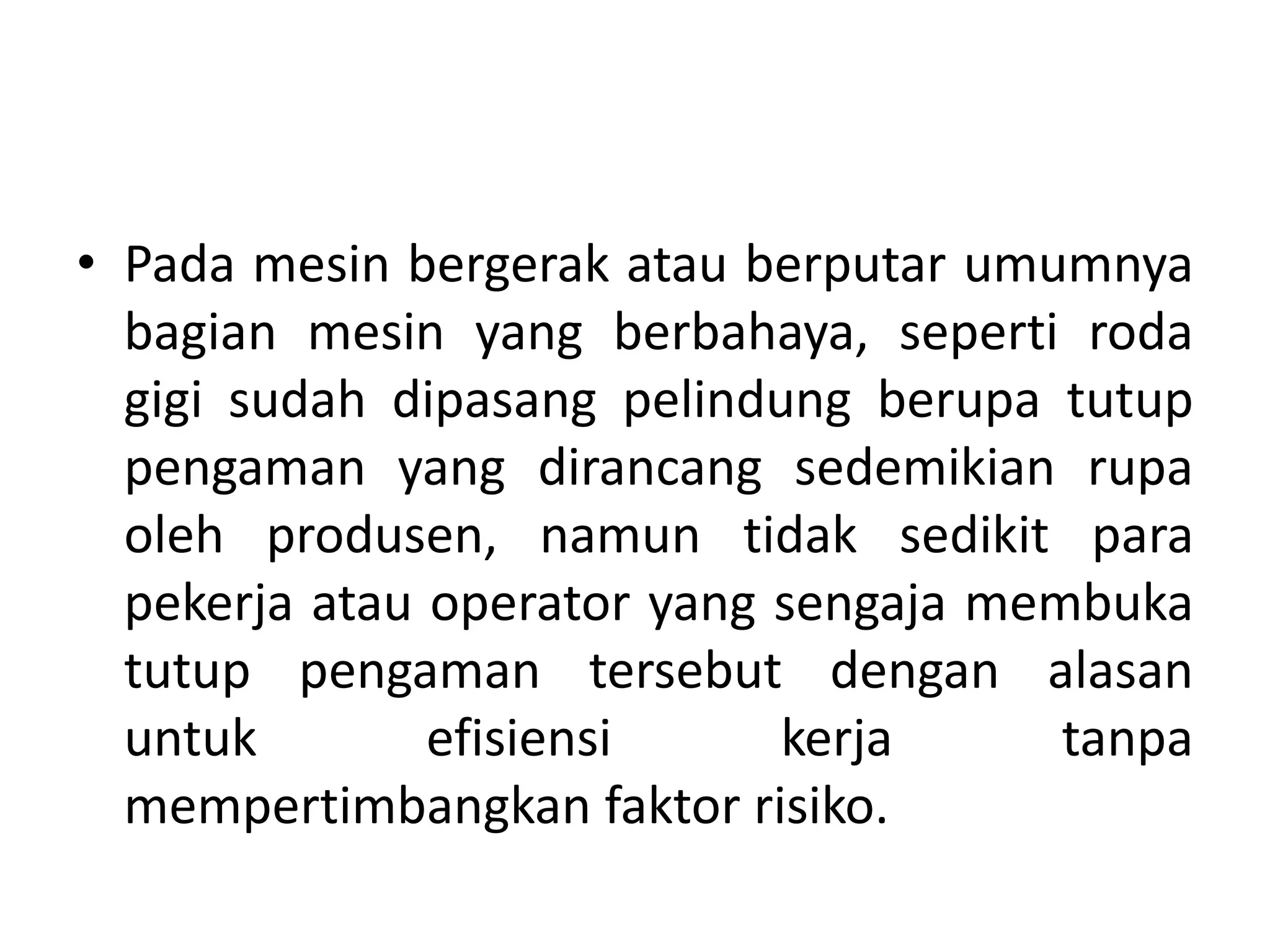 • Pada mesin bergerak atau berputar umumnya
bagian mesin yang berbahaya, seperti roda
gigi sudah dipasang pelindung berupa tutup
pengaman yang dirancang sedemikian rupa
oleh produsen, namun tidak sedikit para
pekerja atau operator yang sengaja membuka
tutup pengaman tersebut dengan alasan
untuk efisiensi kerja tanpa
mempertimbangkan faktor risiko.
 