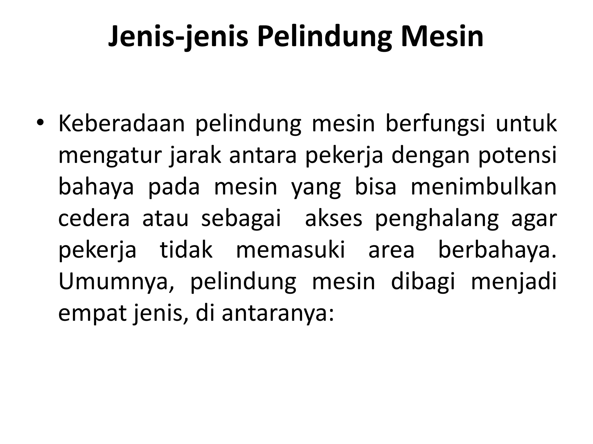 Jenis-jenis Pelindung Mesin
• Keberadaan pelindung mesin berfungsi untuk
mengatur jarak antara pekerja dengan potensi
bahaya pada mesin yang bisa menimbulkan
cedera atau sebagai akses penghalang agar
pekerja tidak memasuki area berbahaya.
Umumnya, pelindung mesin dibagi menjadi
empat jenis, di antaranya:
 