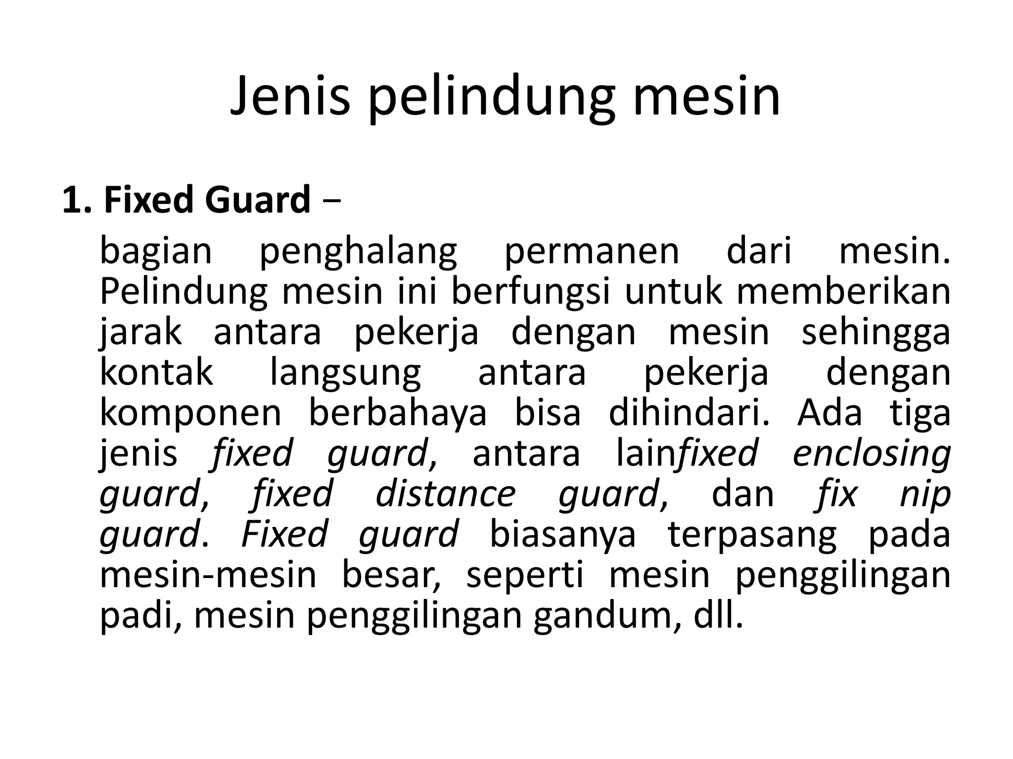 Jenis pelindung mesin
1. Fixed Guard −
bagian penghalang permanen dari mesin.
Pelindung mesin ini berfungsi untuk memberikan
jarak antara pekerja dengan mesin sehingga
kontak langsung antara pekerja dengan
komponen berbahaya bisa dihindari. Ada tiga
jenis fixed guard, antara lainfixed enclosing
guard, fixed distance guard, dan fix nip
guard. Fixed guard biasanya terpasang pada
mesin-mesin besar, seperti mesin penggilingan
padi, mesin penggilingan gandum, dll.
 