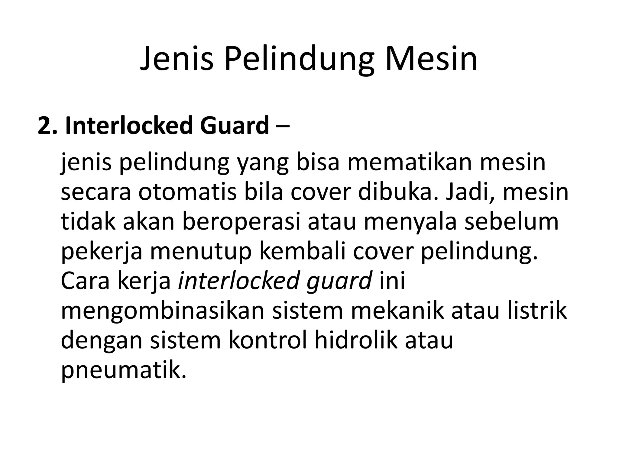 Jenis Pelindung Mesin
2. Interlocked Guard –
jenis pelindung yang bisa mematikan mesin
secara otomatis bila cover dibuka. Jadi, mesin
tidak akan beroperasi atau menyala sebelum
pekerja menutup kembali cover pelindung.
Cara kerja interlocked guard ini
mengombinasikan sistem mekanik atau listrik
dengan sistem kontrol hidrolik atau
pneumatik.
 