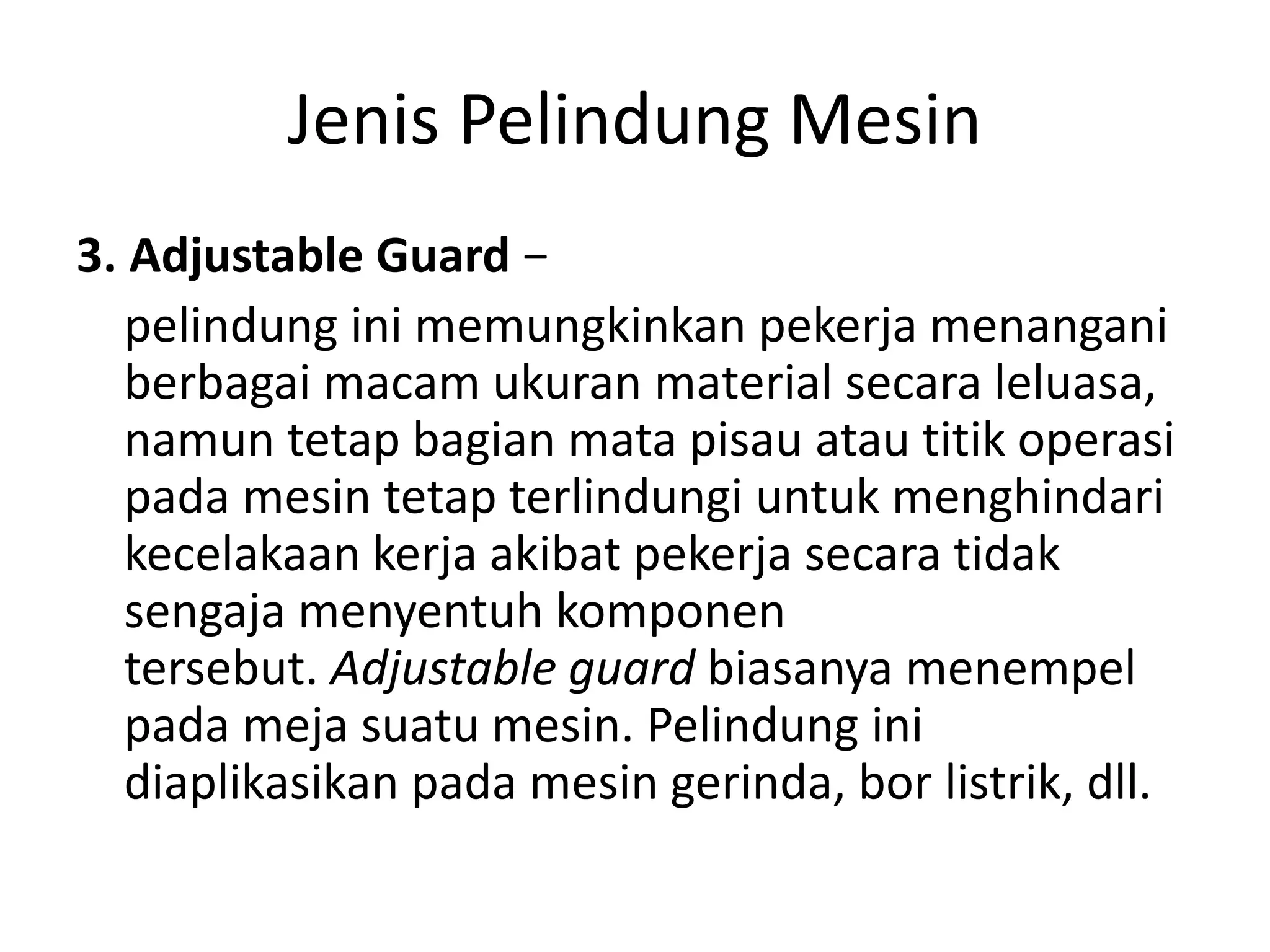 Jenis Pelindung Mesin
3. Adjustable Guard −
pelindung ini memungkinkan pekerja menangani
berbagai macam ukuran material secara leluasa,
namun tetap bagian mata pisau atau titik operasi
pada mesin tetap terlindungi untuk menghindari
kecelakaan kerja akibat pekerja secara tidak
sengaja menyentuh komponen
tersebut. Adjustable guard biasanya menempel
pada meja suatu mesin. Pelindung ini
diaplikasikan pada mesin gerinda, bor listrik, dll.
 