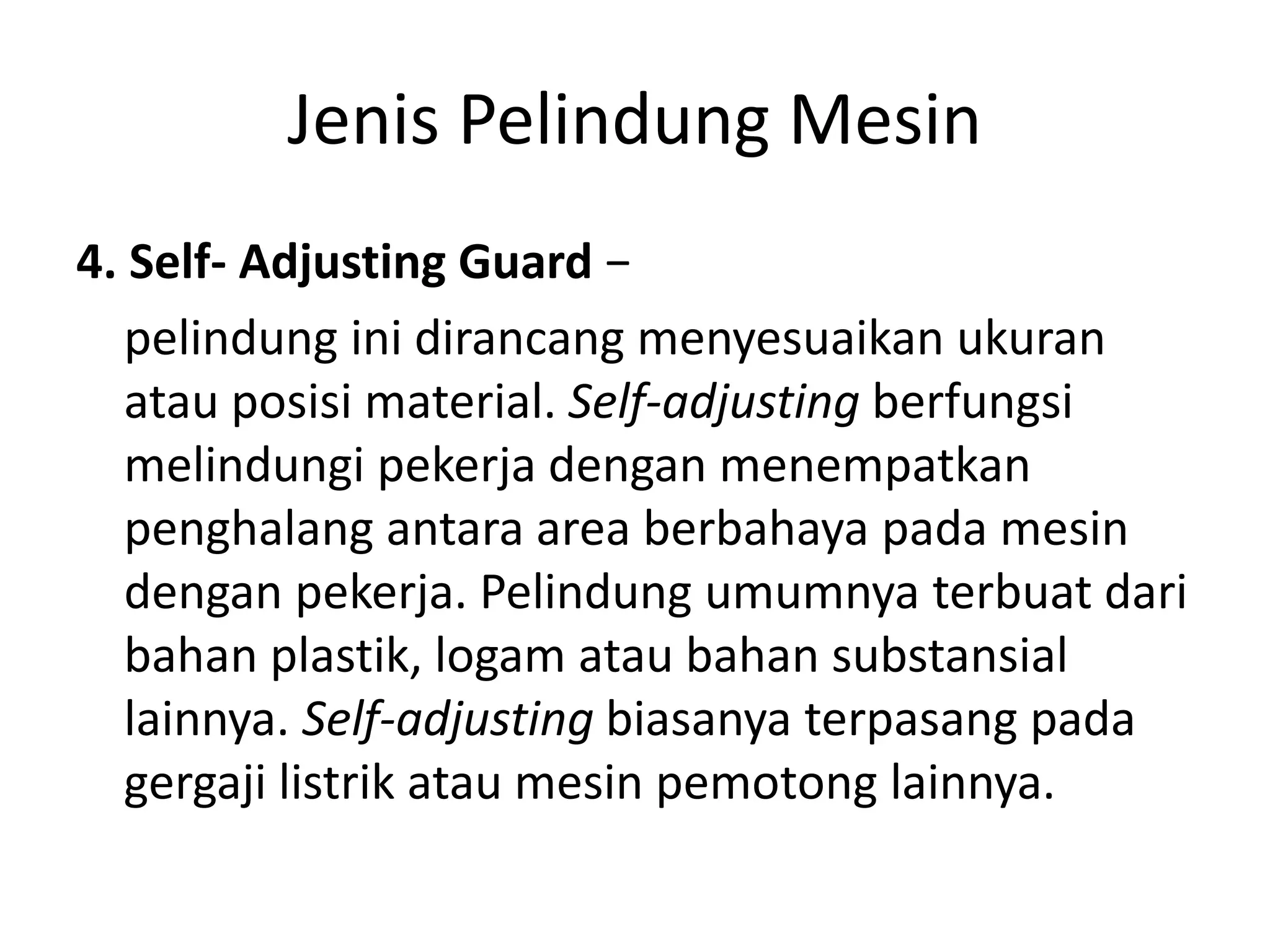 Jenis Pelindung Mesin
4. Self- Adjusting Guard −
pelindung ini dirancang menyesuaikan ukuran
atau posisi material. Self-adjusting berfungsi
melindungi pekerja dengan menempatkan
penghalang antara area berbahaya pada mesin
dengan pekerja. Pelindung umumnya terbuat dari
bahan plastik, logam atau bahan substansial
lainnya. Self-adjusting biasanya terpasang pada
gergaji listrik atau mesin pemotong lainnya.
 