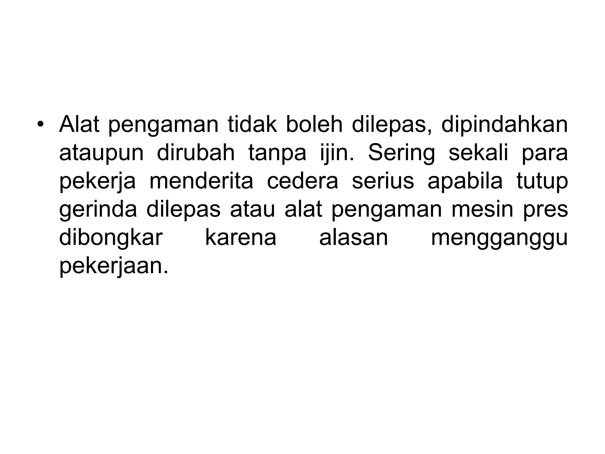 • Alat pengaman tidak boleh dilepas, dipindahkan
ataupun dirubah tanpa ijin. Sering sekali para
pekerja menderita cedera serius apabila tutup
gerinda dilepas atau alat pengaman mesin pres
dibongkar karena alasan mengganggu
pekerjaan.
 