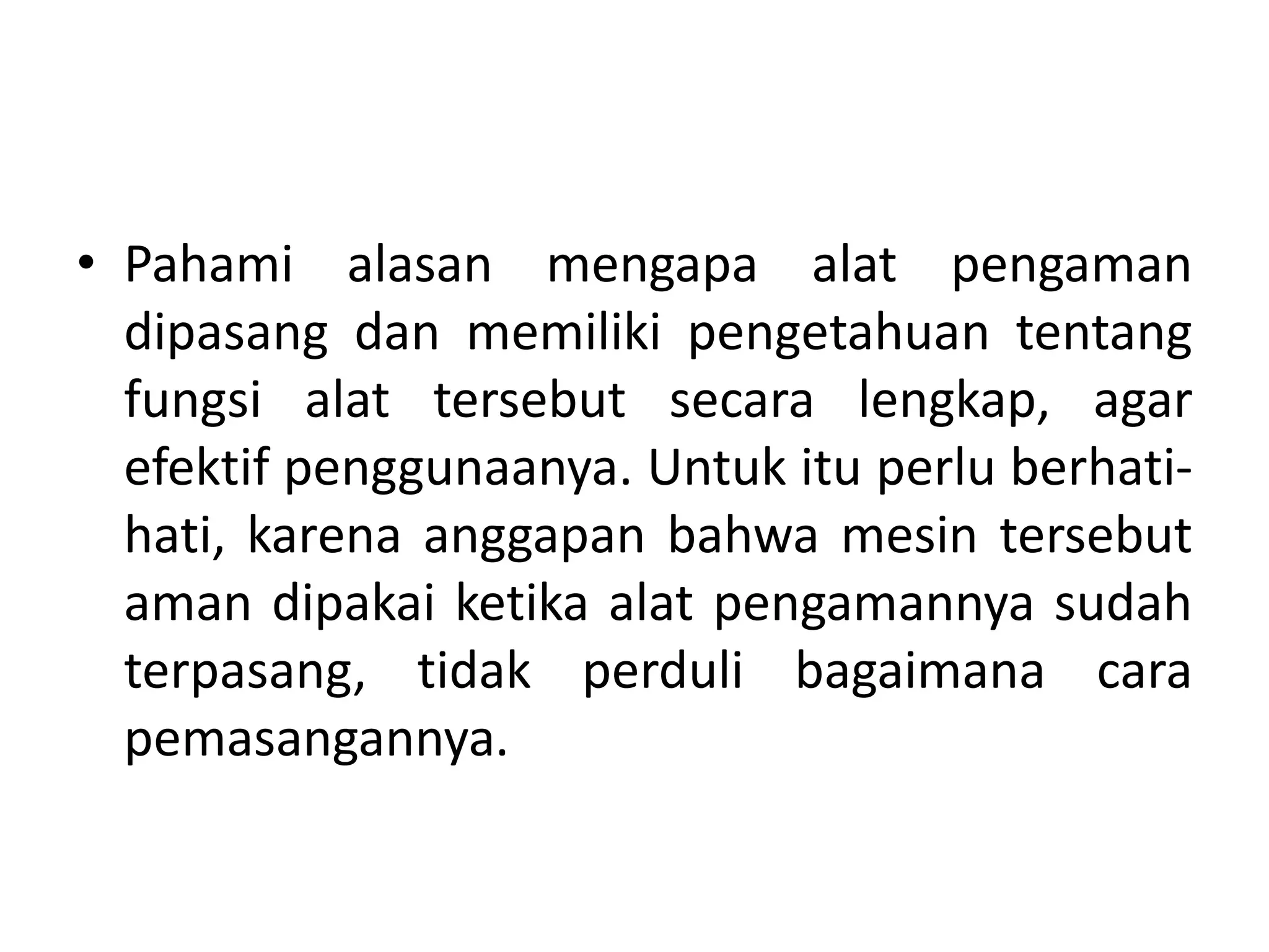 • Pahami alasan mengapa alat pengaman
dipasang dan memiliki pengetahuan tentang
fungsi alat tersebut secara lengkap, agar
efektif penggunaanya. Untuk itu perlu berhati-
hati, karena anggapan bahwa mesin tersebut
aman dipakai ketika alat pengamannya sudah
terpasang, tidak perduli bagaimana cara
pemasangannya.
 