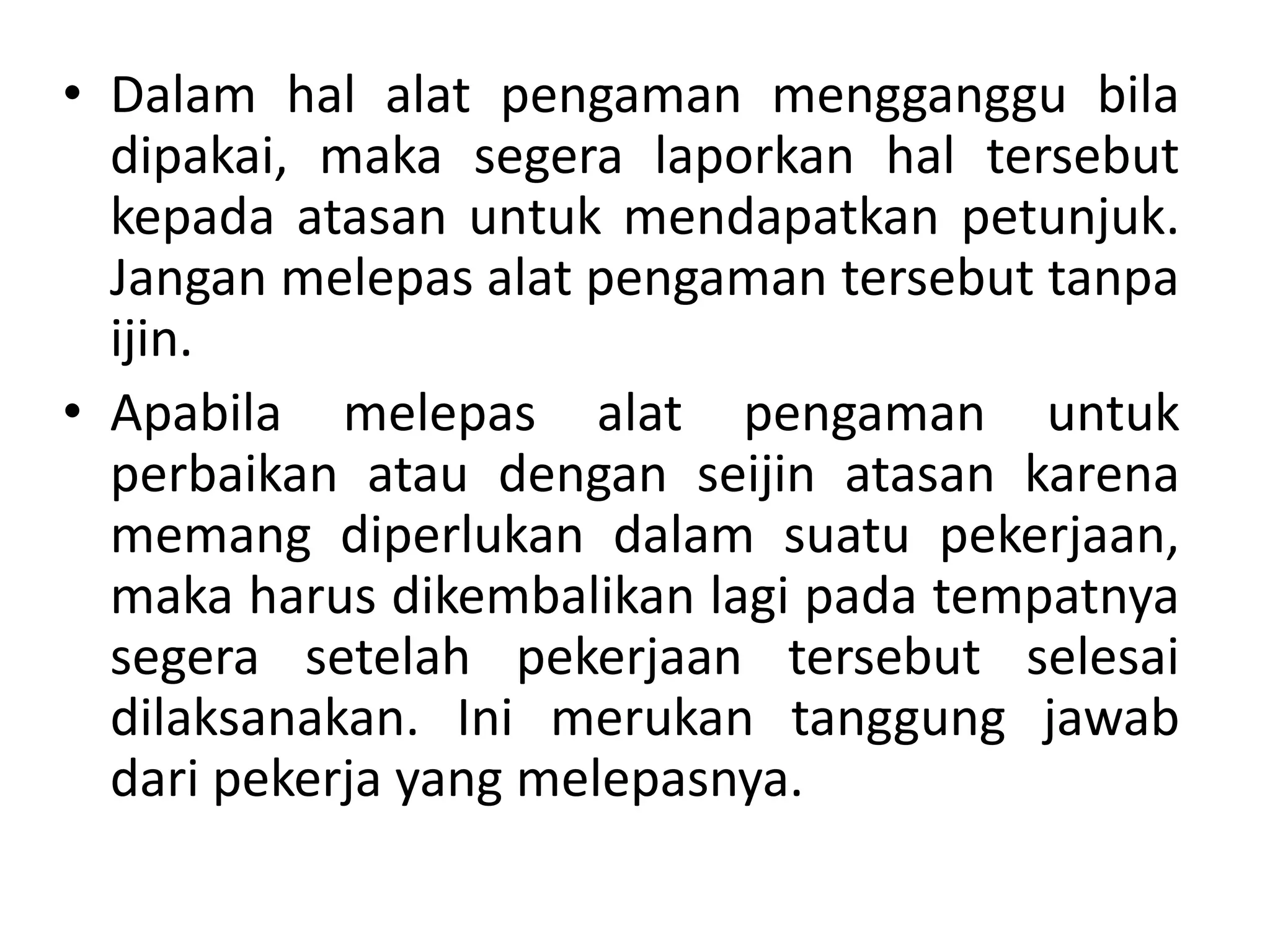 • Dalam hal alat pengaman mengganggu bila
dipakai, maka segera laporkan hal tersebut
kepada atasan untuk mendapatkan petunjuk.
Jangan melepas alat pengaman tersebut tanpa
ijin.
• Apabila melepas alat pengaman untuk
perbaikan atau dengan seijin atasan karena
memang diperlukan dalam suatu pekerjaan,
maka harus dikembalikan lagi pada tempatnya
segera setelah pekerjaan tersebut selesai
dilaksanakan. Ini merukan tanggung jawab
dari pekerja yang melepasnya.
 