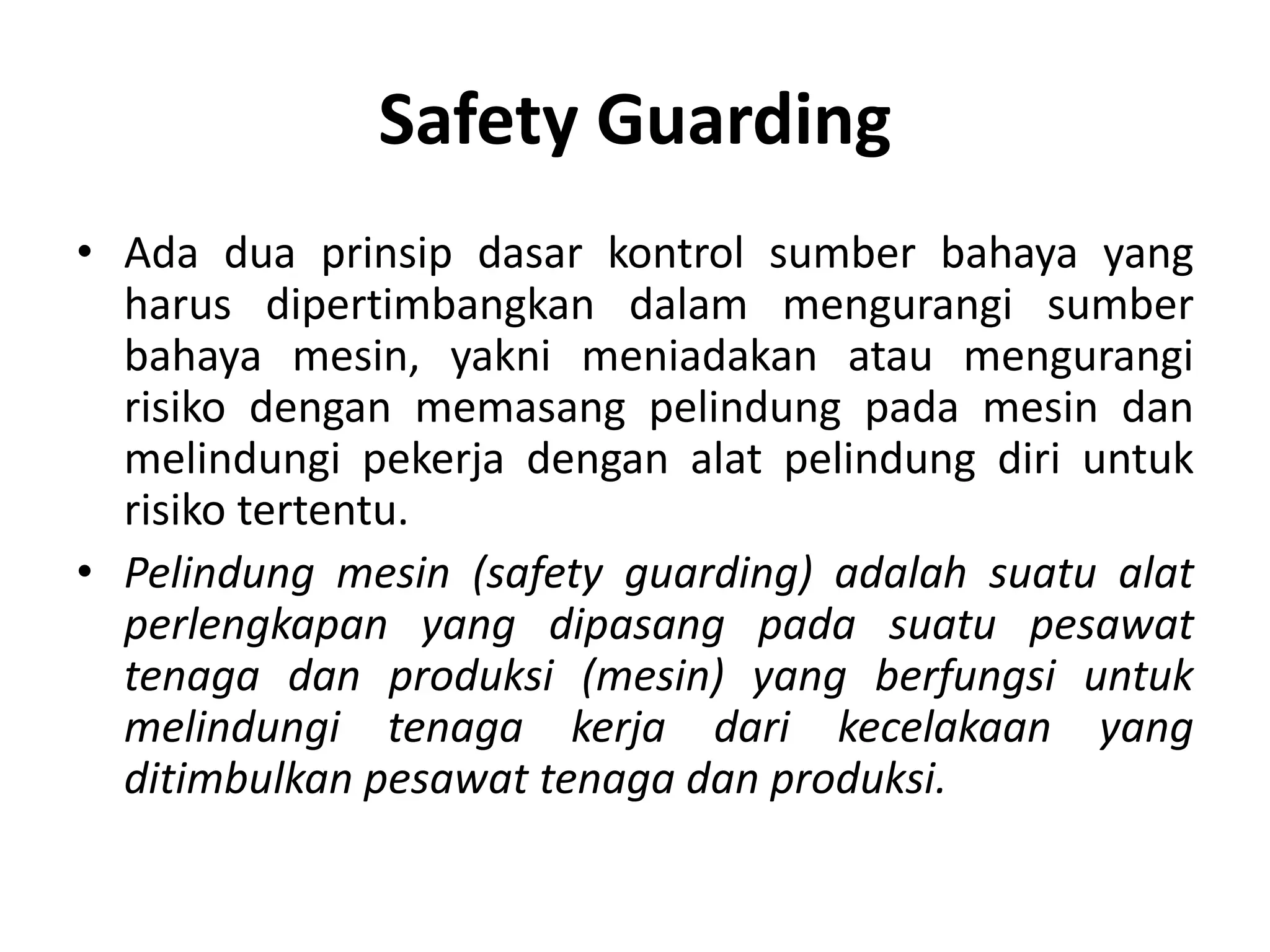 Safety Guarding
• Ada dua prinsip dasar kontrol sumber bahaya yang
harus dipertimbangkan dalam mengurangi sumber
bahaya mesin, yakni meniadakan atau mengurangi
risiko dengan memasang pelindung pada mesin dan
melindungi pekerja dengan alat pelindung diri untuk
risiko tertentu.
• Pelindung mesin (safety guarding) adalah suatu alat
perlengkapan yang dipasang pada suatu pesawat
tenaga dan produksi (mesin) yang berfungsi untuk
melindungi tenaga kerja dari kecelakaan yang
ditimbulkan pesawat tenaga dan produksi.
 