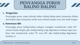 PENYANGGA POROS
BALING-BALING
Hal 11
1. Pengertian
Penyangga poros yang terletak dekat baling-baling pada umumnya dibuat
dari bahan baja tuang dan terdiri atas sebuah lengan atau dua buah lengan.
2. Ketentuan BKI
Penyangga poros baling-baling sedapat mungkin membentuk sudut 90°
antara kedua lengan, jika baling-baling yang digunakan berdaun tiga atau
lima, dan membentuk sudut 70° atau 110°, jika baling-baling digunakan
berdaun 4.
Nabila Hasyanah - Tugas Presentasi Individu
 