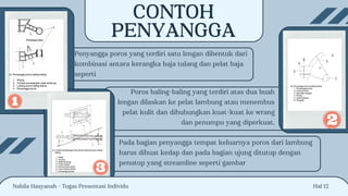 Hal 12
CONTOH
PENYANGGA
Penyangga poros yang terdiri satu lengan dibentuk dari
kombinasi antara kerangka baja tulang dan pelat baja
seperti
Poros baling-baling yang terdiri atas dua buah
lengan dilaskan ke pelat lambung atau menembus
pelat kulit dan dihubungkan kuat-kuat ke wrang
dan penumpu yang diperkuat.
Pada bagian penyangga tempat keluarnya poros dari lambung
harus dibuat kedap dan pada bagian ujung ditutup dengan
penutup yang streamline seperti gambar
Nabila Hasyanah - Tugas Presentasi Individu
 