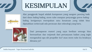 Hal 13
KESIMPULAN
Alat penggerak kapal adalah kompenen yang sangant penting baik
dari daun baling-baling, stren tube maupun penyangga poros baling-
baling. ketigannya merupakan satu kesatuan yang tidak bisa
dipisahkan terkecuali ada peratuan dan teknologi yang baru.
Nabila Hasyanah - Tugas Presentasi Individu
Dari pemaparan materi yang saya berikan semoga bisa
bermanfaat dan terjawab dari pertanyaan kalian yang ingin
mengatahui apa sih propeller itu? atau stren tube itu letaknya
dimana ya?
 