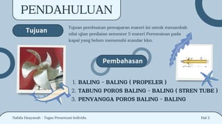 Tujuan pembuatan pemaparan materi ini untuk menambah
nilai ujian penilaian semester 5 materi Permesinan pada
kapal yang belum memenuhi standar kkn.
Hal 2
PENDAHULUAN
Tujuan
Pembahasan
BALING - BALING ( PROPELER )
1.
TABUNG POROS BALING - BALING ( STREN TUBE )
2.
PENYANGGA POROS BALING - BALING
3.
Nabila Hasyanah - Tugas Presentasi Individu
 