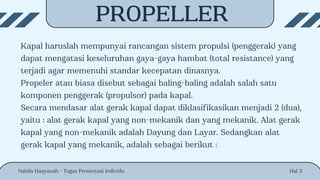 PROPELLER
Kapal haruslah mempunyai rancangan sistem propulsi (penggerak) yang
dapat mengatasi keseluruhan gaya-gaya hambat (total resistance) yang
terjadi agar memenuhi standar kecepatan dinasnya.
Propeler atau biasa disebut sebagai baling-baling adalah salah satu
komponen penggerak (propulsor) pada kapal.
Secara mendasar alat gerak kapal dapat diklasifikasikan menjadi 2 (dua),
yaitu : alat gerak kapal yang non-mekanik dan yang mekanik. Alat gerak
kapal yang non-mekanik adalah Dayung dan Layar. Sedangkan alat
gerak kapal yang mekanik, adalah sebagai berikut :
Nabila Hasyanah - Tugas Presentasi Individu Hal 3
 