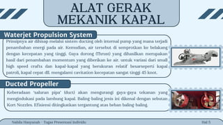 Hal 5
Nabila Hasyanah - Tugas Presentasi Individu
Keberadaan ‘saluran pipa’ (duct) akan mengurangi gaya-gaya tekanan yang
mengindukasi pada lambung kapal. Baling-baling jenis ini dikenal dengan sebutan
Kort Nozzles. Efisiensi ditingkatkan tergantung atas beban baling-baling.
Ducted Propeller
Prinsipnya air dihisap melalui sistem ducting oleh internal pump yang mana terjadi
penambahan energi pada air. Kemudian, air tersebut di semprotkan ke belakang
dengan kecepatan yang tinggi. Gaya dorong (Thrust) yang dihasilkan merupakan
hasil dari penambahan momentum yang diberikan ke air. untuk variasi dari small
high speed crafts dan kapal-kapal yang berukuran relatif besarseperti kapal
patroli, kapal cepat dll. mengalami cavitation kecepatan sangat tinggi 45 knot.
Waterjet Propulsion System
ALAT GERAK
MEKANIK KAPAL
 