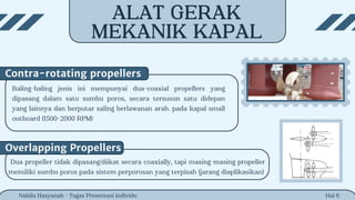 Hal 6
Baling-baling jenis ini mempunyai dua-coaxial propellers yang
dipasang dalam satu sumbu poros, secara tersusun satu didepan
yang lainnya dan berputar saling berlawanan arah. pada kapal small
outboard (1500-2000 RPM)
Contra-rotating propellers
Nabila Hasyanah - Tugas Presentasi Individu
Overlapping Propellers
Dua propeller tidak dipasang/diikat secara coaxially, tapi masing-masing propeller
memiliki sumbu poros pada sistem perporosan yang terpisah (jarang diaplikasikan)
ALAT GERAK
MEKANIK KAPAL
 