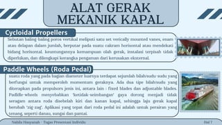 Hal 7
Sebutan baling-baling poros vertikal meliputi satu set verically mounted vanes, enam
atau delapan dalam jumlah, berputar pada suatu cakram horisontal atau mendekati
bidang horisontal. keuntungannya kemampuan olah gerak, instalasi terpisah tidak
diperlukan, dan dilengkapi kerangka pengaman dari kerusakan eksternal.
Cycloidal Propellers
Nabila Hasyanah - Tugas Presentasi Individu
Paddle Wheels (Roda Pedal)
suatu roda yang pada bagian diameter luarnya terdapat sejumlah bilah/sudu-sudu yang
berfungsi untuk memperoleh momentum geraknya. Ada dua tipe bilah/sudu yang
diterapkan pada propulsors jenis ini, antara lain : fixed blades dan adjustable blades.
Padldle-wheels menyebabkan ‘ketidak-seimbangan’ gaya dorong menjadi tidak
seragam antara roda disebelah kiri dan kanan kapal, sehingga laju gerak kapal
berubah ‘zig-zag’. Aplikasi yang tepat dari roda pedal ini adalah untuk perairan yang
tenang, seperti danau, sungai dan pantai.
ALAT GERAK
MEKANIK KAPAL
 