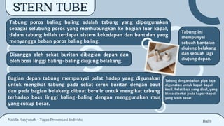 Hal 9
STERN TUBE
Tabung poros baling baling adalah tabung yang dipergunakan
sebagai selubung poros yang menhubungkan ke bagian luar kapal,
dalam tabung inilah terdapat sistem kekedapan dan bantalan yang
menyangga beban poros baling baling.
Disangga oleh sekat buritan dibagian depan dan
oleh boss linggi baling-baling diujung belakang.
Bagian depan tabung mempunyai pelat hadap yang digunakan
untuk mengikat tabung pada sekat ceruk buritan dengan baut
dan pada bagian belakang dibuat berulir untuk mengikat tabung
terhadap boss linggi baling-baling dengan menggunakan mur
yang cukup besar.
Tabung ini
mempunyai
sebuah bantalan
diujung belakang
dan sebuah lagi
diujung depan.
Tabung denganbahan pipa baja
digunakan untuk kapal-kapal
kecil. Pelat baja yang dirol, yang
biasa dipakai pada kapal-kapal
yang lebih besar.
Nabila Hasyanah - Tugas Presentasi Individu
 