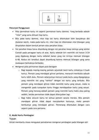 6            7
                                         48          56

Petunjuk Penggunaan
  •   Pola permainan kartu ini seperti permainan kartu domino. Yang berbeda adalah
      ”nilai” yang sama dimuat tiap kartu.
  •   Bila pada kartu domino, nilai tiap sisi kartu ditentukan oleh banyaknya dot
      (bulatan kecil), maka pada kartu ini, nilai tiap sisi ditentukan nilai bilangan yang
      dinyatakan dalam bentuk persen atau pecahan biasa.
  •   Sisi pecahan biasa harus disambung dengan sisi pecahan biasa lainnya yang senilai
      Contoh pada peragaan kartu di atas. Kartu sebelah kiri memiliki sisi kanan 3/24
      yang digabung dengan kartu sebelah kanan yang sisi kirinya memuat bilangan
      6/48. Kedua sisi tersebut dapat disambung karena memuat bilangan yang sama
      (walaupun bentuknya berbeda).
  •   Mengenai pola permainan dapat pula beragam
         o Bagi kepada masing-masing pemain sejumlah kecil kartu (misalnya 4 buah
            kartu). Pemain yang mendapat giliran pertama, menaruh/membuka sebuah
            kartu lebih dulu. Pemain selanjutnya mencari pada kartu yang dipegangnya
            yang memiliki sisi yang “senilai” dengan sisi kartu yang terbuka. Bila
            pemain yang mendapat giliran tidak memiliki kartu yang sesuai, maka ia
            mengambil pada tumpukan kartu hingga mendapatkan kartu yang sesuai.
            Pemain yang menang adalah pemain yang memiliki kartu habis atau paling
            sedikit, ketika permainan tidak dapat dilanjutkan lagi.
         o Bagi habis seluruh kartu ke semua pemain secara merata. Bila pemain
            mendapat giliran tidak dapat menjalankan kartunya, maka pemain
            berikutnya yang mendapat giliran. Pemenang ditentukan dengan cara
            seperti pada cara pertama.


8. Model Kartu Pembagian
Tujuan
Untuk membantu siswa menguasai pemahaman mengenai pembagian pada bilangan asli




                                                                                       11
 