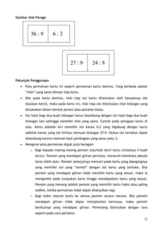 Gambar Alat Peraga




         36 : 9         6:2




                                    27 : 9          24 : 8


Petunjuk Penggunaan
  •   Pola permainan kartu ini seperti permainan kartu domino. Yang berbeda adalah
      ”nilai” yang sama dimuat tiap kartu.
  •   Bila pada kartu domino, nilai tiap sisi kartu ditentukan oleh banyaknya dot
      (bulatan kecil), maka pada kartu ini, nilai tiap sisi ditentukan nilai bilangan yang
      dinyatakan dalam bentuk persen atau pecahan biasa.
  •   Sisi hasil bagi dua buah bilangan harus disambung dengan sisi hasil bagi dua buah
      bilangan lain sehingga memiliki nilai yang sama. Contoh pada peragaan kartu di
      atas. Kartu sebelah kiri memiliki sisi kanan 6:2 yang digabung dengan kartu
      sebelah kanan yang sisi kirinya memuat bilangan 27:9. Kedua sisi tersebut dapat
      disambung karena memuat hasil pembagian yang sama yaitu 3.
  •   Mengenai pola permainan dapat pula beragam
         o Bagi kepada masing-masing pemain sejumlah kecil kartu (misalnya 4 buah
            kartu). Pemain yang mendapat giliran pertama, menaruh/membuka sebuah
            kartu lebih dulu. Pemain selanjutnya mencari pada kartu yang dipegangnya
            yang memiliki sisi yang “senilai” dengan sisi kartu yang terbuka. Bila
            pemain yang mendapat giliran tidak memiliki kartu yang sesuai, maka ia
            mengambil pada tumpukan kartu hingga mendapatkan kartu yang sesuai.
            Pemain yang menang adalah pemain yang memiliki kartu habis atau paling
            sedikit, ketika permainan tidak dapat dilanjutkan lagi.
         o Bagi habis seluruh kartu ke semua pemain secara merata. Bila pemain
            mendapat giliran tidak dapat menjalankan kartunya, maka pemain
            berikutnya yang mendapat giliran. Pemenang ditentukan dengan cara
            seperti pada cara pertama.
                                                                                       12
 