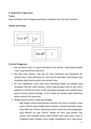 8. Model Kartu Trigonometri
Tujuan
Untuk membantu siswa menguasai pemahaman mengenai nilai-nilai sudut istimewa.


Gambar Alat Peraga




           Cos 450           1 3
                             2



                                 Sin 600            1


Petunjuk Penggunaan
   •   Pola permainan kartu ini seperti permainan kartu domino. Yang berbeda adalah
       ”nilai” yang sama dimuat tiap kartu.
   •   Bila pada kartu domino, nilai tiap sisi kartu ditentukan oleh banyaknya dot
       (bulatan kecil), maka pada kartu ini, nilai tiap sisi ditentukan nilai bilangan yang
       dinyatakan dalam bentuk persen atau pecahan biasa.
   •   Sisi nilai trigonometri suatu sudut harus disambung dengan sisi bilangan yang
       merupakan nilai dari sudut tersebut. Contoh pada peragaan kartu di atas. Kartu
       sebelah kiri memiliki sisi kanan sin 600 yang digabung dengan kartu sebelah kanan
       yang sisi kirinya memuat bilangan (1√3)/2. Kedua sisi tersebut dapat disambung
       karena memuat nilai yang sama.
   •   Mengenai pola permainan dapat pula beragam
          o Bagi kepada masing-masing pemain sejumlah kecil kartu (misalnya 4 buah
             kartu). Pemain yang mendapat giliran pertama, menaruh/membuka sebuah
             kartu lebih dulu. Pemain selanjutnya mencari pada kartu yang dipegangnya
             yang memiliki sisi yang “senilai” dengan sisi kartu yang terbuka. Bila
             pemain yang mendapat giliran tidak memiliki kartu yang sesuai, maka ia
             mengambil pada tumpukan kartu hingga mendapatkan kartu yang sesuai.
                                                                                        13
 