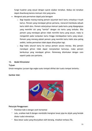 fungsi kuadrat yang sesuai dengan syarat aljabar tersebut. Kedua sisi tersebut
       dapat disambung karena memuat nilai yang sama.
   •   Mengenai pola permainan dapat pula beragam
          o Bagi kepada masing-masing pemain sejumlah kecil kartu (misalnya 4 buah
             kartu). Pemain yang mendapat giliran pertama, menaruh/membuka sebuah
             kartu lebih dulu. Pemain selanjutnya mencari pada kartu yang dipegangnya
             yang memiliki sisi yang “senilai” dengan sisi kartu yang terbuka. Bila
             pemain yang mendapat giliran tidak memiliki kartu yang sesuai, maka ia
             mengambil pada tumpukan kartu hingga mendapatkan kartu yang sesuai.
             Pemain yang menang adalah pemain yang memiliki kartu habis atau paling
             sedikit, ketika permainan tidak dapat dilanjutkan lagi.
          o Bagi habis seluruh kartu ke semua pemain secara merata. Bila pemain
             mendapat giliran tidak dapat menjalankan kartunya, maka pemain
             berikutnya yang mendapat giliran. Pemenang ditentukan dengan cara
             seperti pada cara pertama.


12.    Model Klinometer
Tujuan
Untuk mengukur jurusan tiga angka suatu tempat dilihat dari suatu tempat tertentu.


Gambar Alat:




Petunjuk Penggunaan:
   °   Posisikan kaki A dengan arah horizontal
   °   Lalu, arahkan kaki B dengan membidik/menginai lewat pipa ke objek yang hendak
       diukur sudut elevasinya.
   °   Baca besar sudut yang ditunjukkan oleh benang, misalkan terbaca 70o.

                                                                                     16
 