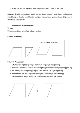 °   Maka, besar sudut elevasi = besar sudut siku-siku – 70o = 90o – 70o = 20o.


Catatan: Setelah mengetahui sudut elevasi (atau depresi) kita dapat melanjutkan
menghitung ketinggian (kedalaman) dengan menggunakan perbandingan trigonometri
atau fungsi trigonometri.


13.    Model Luas Jajaran Genjang
Tujuan
Untuk menunjukan rumus luas jajaran genjang


Gambar Alat Peraga


                                              LUAS JAJARAN GENJANG




Petunjuk Penggunaan
   •   Aturlah keeping-keping hingga memenuhi bingkai jajaran genjang
   •   Kemudian pindahkan keseluruhan keping hingga memenuhi bingkai persegipanjang
   •   Ini menunjukan luas persegipanjang sama dengan luas jajarangenjang
   •   Oleh karena alas dan tinggi persegipanjang sama dengan alas dan tinggi
       jajarangenjang, maka rumus luas jajarangenjang adalah alas x tinggi




                                                                                    17
 