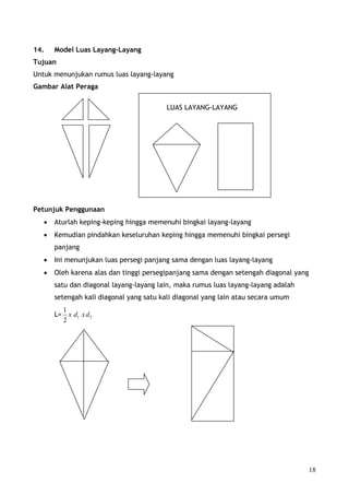 14.    Model Luas Layang-Layang
Tujuan
Untuk menunjukan rumus luas layang-layang
Gambar Alat Peraga

                                         LUAS LAYANG-LAYANG




Petunjuk Penggunaan
   •   Aturlah keping-keping hingga memenuhi bingkai layang-layang
   •   Kemudian pindahkan keseluruhan keping hingga memenuhi bingkai persegi
       panjang
   •   Ini menunjukan luas persegi panjang sama dengan luas layang-layang
   •   Oleh karena alas dan tinggi persegipanjang sama dengan setengah diagonal yang
       satu dan diagonal layang-layang lain, maka rumus luas layang-layang adalah
       setengah kali diagonal yang satu kali diagonal yang lain atau secara umum
         1
       L= x d1 x d 2
         2




                                                                                       18
 
