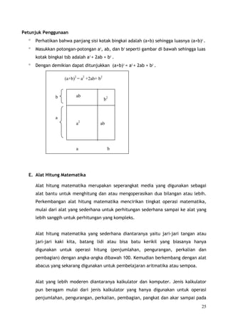 Petunjuk Penggunaan
  °   Perhatikan bahwa panjang sisi kotak bingkai adalah (a+b) sehingga luasnya (a+b)2 .
  °   Masukkan potongan-potongan a2, ab, dan b2 seperti gambar di bawah sehingga luas
      kotak bingkai tsb adalah a2 + 2ab + b2 .
  °   Dengan demikian dapat ditunjukkan (a+b)2 = a2 + 2ab + b2 .

                    (a+b)2 = a2 +2ab+ b2


                b         ab
                                           b2


                a
                          a2           ab




                          a                 b




  E. Alat Hitung Matematika

      Alat hitung matematika merupakan seperangkat media yang digunakan sebagai
      alat bantu untuk menghitung dan atau mengoperasikan dua bilangan atau lebih.
      Perkembangan alat hitung matematika mencirikan tingkat operasi matematika,
      mulai dari alat yang sederhana untuk perhitungan sederhana sampai ke alat yang
      lebih sanggih untuk perhitungan yang kompleks.


      Alat hitung matematika yang sederhana diantaranya yaitu jari-jari tangan atau
      jari-jari kaki kita, batang lidi atau bisa batu kerikil yang biasanya hanya
      digunakan untuk operasi hitung (penjumlahan, pengurangan, perkalian dan
      pembagian) dengan angka-angka dibawah 100. Kemudian berkembang dengan alat
      abacus yang sekarang digunakan untuk pembelajaran aritmatika atau sempoa.


      Alat yang lebih moderen diantaranya kalkulator dan komputer. Jenis kalkulator
      pun beragam mulai dari jenis kalkulator yang hanya digunakan untuk operasi
      penjumlahan, pengurangan, perkalian, pembagian, pangkat dan akar sampai pada
                                                                                      25
 