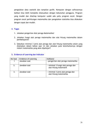 pengolahan data statistik dan tampilan grafik. Komputer dengan softwarenya
   bahkan bisa lebih kompleks disesuaikan dengan kebutuhan pengguna. Program
   yang mudah dan disetiap komputer sudah ada yaitu program excel. Dengan
   program excel perhitungan matematika dan pengolahan statistika bisa dilakukan
   dengan cepat dan mudah.


4. Tugas

   1. Jelaskan pengertian Alat peraga Matematika!

   2. Jelaskan fungsi alat peraga matematika dan alat hitung matematika dalam
      pembelajaran?

   3. Sebutkan minimal 3 jenis alat peraga dan alat hitung matematika selain yang
      dijelaskan dalam bahan ajar ini dan jelaskan pula keterkaitannya dengan
      materi matematika yang akan dipelajari!


5. Evidence of Learning dan Indicator

No Soal    Evidence of Learning         Indikator
   1       Jawaban soal                 - pengertian alat peraga matematika

   2.      Jawaban soal                 - minimal 3 fungsi alat peraga dan
                                          alat hitung matematik

   3.      Jawaban soal                 - minimal 3 jenis alat peraga dan
                                          alat hitung matematika




                                                                              26
 