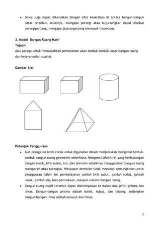 •   Siswa juga dapat dikenalkan dengan sifat keakraban di antara bangun-bangun
       datar tersebut. Misalnya, mengapa persegi atau bujursangkar dapat disebut
       persegipanjang, mengapa jajarangenjang termasuk trapesium.


2. Model Bangun Ruang Masif
Tujuan
Alat peraga untuk memudahkan pemahaman akan bentuk-bentuk dasar bangun ruang
dan keterampilan spatial.


Gambar Alat




Petunjuk Penggunaan
   •   Alat peraga ini lebih cocok untuk digunakan dalam menjelaskan mengenai bentuk-
       bentuk bangun ruang geometris sederhana. Mengenai sifat-sifat yang berhubungan
       dengan rusuk, titik sudut, sisi, dan lain-lain sebaiknya menggunakan bangun ruang
       transparan atau kerangka. Walaupun demikian tidak menutup kemungkinan untuk
       penggunaan dalam hal pembelajaran jumlah titik sudut, jumlah sudut, jumlah
       rusuk, jumlah sisi, luas permukaan, maupun volume bangun ruang.
   •   Bangun ruang masif tersebut dapat dikelompokan ke dalam dua jenis: prisma dan
       limas. Bangun-bangun prisma adalah balok, kubus, dan tabung, sedangkan
       bangun-bangun limas adalah kerucut dan limas.




                                                                                      5
 