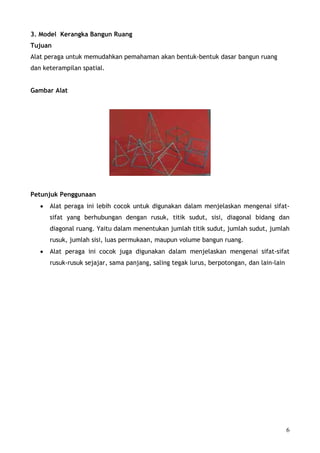 3. Model Kerangka Bangun Ruang
Tujuan
Alat peraga untuk memudahkan pemahaman akan bentuk-bentuk dasar bangun ruang
dan keterampilan spatial.


Gambar Alat




Petunjuk Penggunaan
   •   Alat peraga ini lebih cocok untuk digunakan dalam menjelaskan mengenai sifat-
       sifat yang berhubungan dengan rusuk, titik sudut, sisi, diagonal bidang dan
       diagonal ruang. Yaitu dalam menentukan jumlah titik sudut, jumlah sudut, jumlah
       rusuk, jumlah sisi, luas permukaan, maupun volume bangun ruang.
   •   Alat peraga ini cocok juga digunakan dalam menjelaskan mengenai sifat-sifat
       rusuk-rusuk sejajar, sama panjang, saling tegak lurus, berpotongan, dan lain-lain




                                                                                           6
 