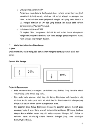 o Untuk pembelajaran di SMP
               Pengenalan rusuk tabung dan kerucut dapat melalui pengertian yang lebih
               mendekati definisi formal, misalnya titik sudut sebagai perpotongan dua
               rusuk. Rusuk dan sisi diberi pengertian dengan cara yang sama seperti di
               SD. Dengan demikian di SMP apa yang disebut titik sudut pada kerucut
               berubah menjadi”puncak” kerucut.
            o Untuk pembelajaran di SMA
               Di tingkat SMA, pengenalan definisi formal sudah harus disuguhkan.
               Pengertian-pengertian berikut: titik sudut sebagai perpotongan dua rusuk,
               rusuk sebagai perpotongan dua sisi.


5.       Model Kartu Pecahan Biasa-Persen
Tujuan
Untuk membantu siswa menguasai pemahaman mengenai bentuk pecahan biasa dan
persen


Gambar Alat Peraga




              1          20%
              2                                      1          100%
                                                     5


Petunjuk Penggunaan
     •   Pola permainan kartu ini seperti permainan kartu domino. Yang berbeda adalah
         ”nilai” yang sama dimuat tiap kartu.
     •   Bila pada kartu domino, nilai tiap sisi kartu ditentukan oleh banyaknya dot
         (bulatan kecil), maka pada kartu ini, nilai tiap sisi ditentukan nilai bilangan yang
         dinyatakan dalam bentuk persen atau pecahan biasa.
     •   Sisi pecahan biasa harus disambung dengan sisi pecahan persen. Contoh pada
         peragaan kartu di atas. Kartu sebelah kiri memiliki sisi kanan 20 % yang digabung
         dengan kartu sebelah kanan yang sisi kirinya memuat bilangan 1/5. Kedua sisi
         tersebut dapat disambung karena memuat bilangan yang sama (walaupun
         bentuknya berbeda).
                                                                                           8
 