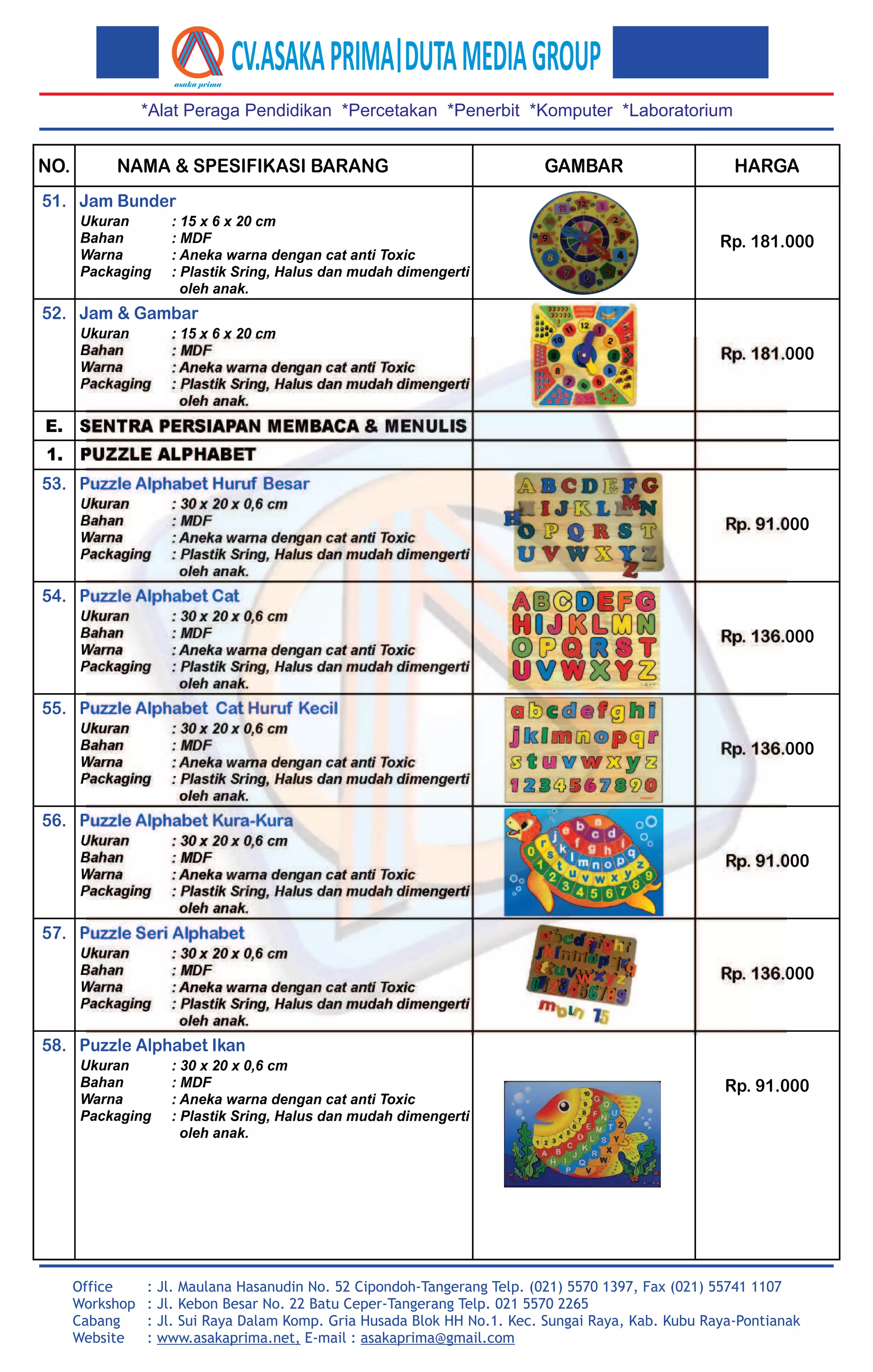 NAMA & SPESIFIKASI BARANG GAMBAR HARGANO.
*Alat Peraga Pendidikan *Percetakan *Penerbit *Komputer *Laboratorium
Office
Workshop
Cabang
Website
: Jl. Maulana Hasanudin No. 52 Cipondoh-Tangerang Telp. (021) 5570 1397, Fax (021) 55741 1107
: Jl. Kebon Besar No. 22 Batu Ceper-Tangerang Telp. 021 5570 2265
: Jl. Sui Raya Dalam Komp. Gria Husada Blok HH No.1. Kec. Sungai Raya, Kab. Kubu Raya-Pontianak
: www.asakaprima.net, E-mail : asakaprima@gmail.com
Ukuran
Bahan
Warna
Packaging
: 15 x 6 x 20 cm
: MDF
: Aneka warna dengan cat anti Toxic
: Plastik Sring, Halus dan mudah dimengerti
oleh anak.
Jam Bunder51.
Ukuran
Bahan
Warna
Packaging
: 15 x 6 x 20 cm
: MDF
: Aneka warna dengan cat anti Toxic
: Plastik Sring, Halus dan mudah dimengerti
oleh anak.
Jam & Gambar52.
E. SENTRA PERSIAPAN MEMBACA & MENULIS
1. PUZZLE ALPHABET
Ukuran
Bahan
Warna
Packaging
: 30 x 20 x 0,6 cm
: MDF
: Aneka warna dengan cat anti Toxic
: Plastik Sring, Halus dan mudah dimengerti
oleh anak.
Puzzle Alphabet Huruf Besar53.
Ukuran
Bahan
Warna
Packaging
: 30 x 20 x 0,6 cm
: MDF
: Aneka warna dengan cat anti Toxic
: Plastik Sring, Halus dan mudah dimengerti
oleh anak.
Puzzle Alphabet Cat54.
Ukuran
Bahan
Warna
Packaging
: 30 x 20 x 0,6 cm
: MDF
: Aneka warna dengan cat anti Toxic
: Plastik Sring, Halus dan mudah dimengerti
oleh anak.
Puzzle Alphabet Cat Huruf Kecil55.
Ukuran
Bahan
Warna
Packaging
: 30 x 20 x 0,6 cm
: MDF
: Aneka warna dengan cat anti Toxic
: Plastik Sring, Halus dan mudah dimengerti
oleh anak.
Puzzle Alphabet Kura-Kura56.
Rp. 136.000
Rp. 181.000
Rp. 181.000
Rp. 91.000
Rp. 136.000
Rp. 91.000
Ukuran
Bahan
Warna
Packaging
: 30 x 20 x 0,6 cm
: MDF
: Aneka warna dengan cat anti Toxic
: Plastik Sring, Halus dan mudah dimengerti
oleh anak.
Rp. 136.000
Puzzle Seri Alphabet57.
Puzzle Alphabet Ikan58.
Ukuran
Bahan
Warna
Packaging
: 30 x 20 x 0,6 cm
: MDF
: Aneka warna dengan cat anti Toxic
: Plastik Sring, Halus dan mudah dimengerti
oleh anak.
Rp. 91.000
 