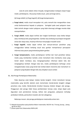 Levie & Lentz (dalam Azhar Arsyad), mengemukakan terdapat empat fungsi
        media pembelajaran, khususnya media visual , yaitu (a) fungsi atensi,

        (b) fungsi afektif, (c) fingsi kognitif, (d) fungsi kompensatoris.

     a. Fungsi atensi, media visual merupakan inti, yaitu menarik dan mengarahkan siswa
        untuk berkonsentrasi kepada isi pelajaran. Seringkali pada awal pelajaran siswa
        tidak tertarik dengan materi pelajaran yang tidak disenangi sehingga mereka tidak
        memperhatikan .

     b. Fungsi afektif, media dapat terlihat dari tingkat kenikmatan siswa ketika belajar
        (atau membaca) teks yang bergambar. Gambar atau lambang visual dapat mengubah
        emosi dan sikap siswa, misalnya informasi menyangkut masalah sosial.
    c. Fungsi kognitif, media dapat terlhat dari temuan-temuan penelitian yang
        menggunakan bahwa lambang visual atau gambar memperlancar pencapaian
        informasi atau pesan yang terkandung dalam gambar.

     d. Fungsi kompensatoris, media pembelajaran terlihat dari hasil penelitian bahwa
        media yang memberikan konteks untuk memahami teks membantu siswa yang
        lemah dalam membaca atau mengorganisasikan informasi dalam teks dan
        mengingatnya kembali. Dengan kata lain, media pembelajaran berfungsi untuk
        mengakomodasi siswa yang lemah dan lambat dalam menerima dan memahami isi
        pelajaran yang disajikan dengan teks atau disajikan secara verbal.


D. . Alat Peraga Pembelajaran Matematika

        Pada dasarnya anak belajar melalui benda kongkrit. Untuk memahami konsep
   matematika yang bersifat abstrak anak memerlukan benda-benda kongkrit sebagai
   perantara atau media. Benda-benda tersebut biasanya disebut dengan alat peraga..
   Penggunaan alat peraga tidak hanya pembentukan konsep anak, tetapi dapat pula
   digunakan utuk pemahaman konsep, latihan dan penguatan, pelayanan terhadap
   perbedaan individu, pemecahan masalah, dan lain sebagainya.

        Beberapa macam alat peraga pembelajaran matematika antara lain:


 *) Makalah disampaikan pada pelatihan Materi matematika KKG MI Kec. Trincing ,Secang , Jateng
    tgl:20 Juli 2011.
 **) Dosen pada Pend. Matematika FMIPA UNY.
 