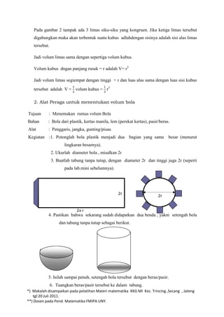 Pada gambar 2 tampak ada 3 limas siku-siku yang kongruen. Jika ketiga limas tersebut
   digabungkan maka akan terbentuk suatu kubus adlahdengan sisinya adalah sisi alas limas
   tersebut.

   Jadi volum limas sama dengan sepertiga volum kubus.

   Volum kubus dngan panjang rusuk = r adalah V= r3

   Jadi volum limas segiempat dengan tinggi = r dan luas alas sama dengan luas sisi kubus
   tersebut adalah V = volum kubus = r3

   2. Alat Peraga untuk menentukan volum bola

Tujuan      : Menemukan rumus volum Bola
Bahan      : Bola dari plastik, kertas manila, lem (perekat kertas), pasir/beras.
Alat       : Penggaris, jangka, gunting/pisau
Kegiatan    :1. Potonglah bola plastik menjadi dua       bagian yang sama       besar (menurut
                      lingkaran besarnya).
               2. Ukurlah diameter bola , misalkan 2r
               3. Buatlah tabung tanpa tutup, dengan diameter 2r dan tinggi juga 2r (seperti
                      pada lab.mini sebelumnya).




                                                   2r                     2r


                          2 r
           4. Pastikan bahwa sekarang sudah didapatkan dua benda , yakni setengah bola
                   dan tabung tanpa tutup sebagai berikut.




           5. Isilah sampai penuh, setengah bola tersebut dengan beras/pasir.
               6. Tuangkan beras/pasir tersebut ke dalam tabung.
*) Makalah disampaikan pada pelatihan Materi matematika KKG MI Kec. Trincing ,Secang , Jateng
   tgl:20 Juli 2011.
**) Dosen pada Pend. Matematika FMIPA UNY.
 
