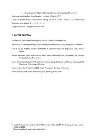 7. Ulangi kegiatan (5) dan (6) sampai tabung penuh dengan beras/pasir.
Apa yang dapat saudara simpulkan dari kegiatan (5), (6) , (7) ?
Telah kita ketahui bahwa rumus volum tabung adalah V =             r2t. Karena t= 2r, maka volum
tabung tersebut adalah V =      r2.2r = 2 r3.
Dengan demikian , berapakah volum bola ?



E. DAFTAR PUSTAKA

Azhar Arsyad. 2007. Media Pembelajaran. Jakarta:PT Raja Grafindo Persada

Djoko Iswaji. 2003.Pengembangan Media Pembelajaran Matematika di SLTP.Yogyakarta:FMPA UNY

Gerlach VG, Ely DP,1971. Teaching and Media. A Systematic Approach. Englewood Clifts. Prentice
         Hall.Inc.

Heinich, Molenda, Russel and Smalindo. 1996. Instructional Media and Technologies for Learning.
         Prentice Hall, Inc : New Jersey.

Leshin CB, Pollock J,Reigeluth CM. 1992. Instructional Design Strategies and Tactics. Englewood Clifs
          Educational Technology Publication

 Nana Sudjana dan Ahmad Rivai.2002. Media Pengajaran. Bandung : Sinar Baru

Oemar Hamalik.2003. Proses Belajar mengajar. Bandung: Bumi Aksara




*) Makalah disampaikan pada pelatihan Materi matematika KKG MI Kec. Trincing ,Secang , Jateng
   tgl:20 Juli 2011.
**) Dosen pada Pend. Matematika FMIPA UNY.
 