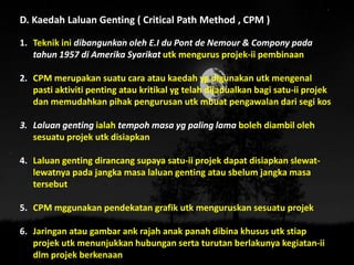 D. Kaedah Laluan Genting ( Critical Path Method , CPM )
1. Teknik ini dibangunkan oleh E.I du Pont de Nemour & Compony pada
tahun 1957 di Amerika Syarikat utk mengurus projek-ii pembinaan
2. CPM merupakan suatu cara atau kaedah yg digunakan utk mengenal
pasti aktiviti penting atau kritikal yg telah dijadualkan bagi satu-ii projek
dan memudahkan pihak pengurusan utk mbuat pengawalan dari segi kos
3. Laluan genting ialah tempoh masa yg paling lama boleh diambil oleh
sesuatu projek utk disiapkan
4. Laluan genting dirancang supaya satu-ii projek dapat disiapkan slewat-
lewatnya pada jangka masa laluan genting atau sbelum jangka masa
tersebut
5. CPM mggunakan pendekatan grafik utk menguruskan sesuatu projek
6. Jaringan atau gambar ank rajah anak panah dibina khusus utk stiap
projek utk menunjukkan hubungan serta turutan berlakunya kegiatan-ii
dlm projek berkenaan
 