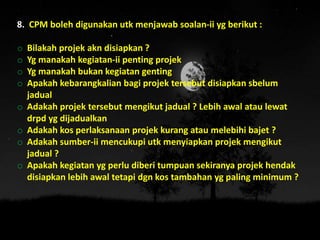 8. CPM boleh digunakan utk menjawab soalan-ii yg berikut :
o Bilakah projek akn disiapkan ?
o Yg manakah kegiatan-ii penting projek
o Yg manakah bukan kegiatan genting
o Apakah kebarangkalian bagi projek tersebut disiapkan sbelum
jadual
o Adakah projek tersebut mengikut jadual ? Lebih awal atau lewat
drpd yg dijadualkan
o Adakah kos perlaksanaan projek kurang atau melebihi bajet ?
o Adakah sumber-ii mencukupi utk menyiapkan projek mengikut
jadual ?
o Apakah kegiatan yg perlu diberi tumpuan sekiranya projek hendak
disiapkan lebih awal tetapi dgn kos tambahan yg paling minimum ?
 
