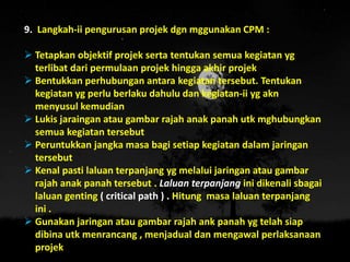 9. Langkah-ii pengurusan projek dgn mggunakan CPM :
 Tetapkan objektif projek serta tentukan semua kegiatan yg
terlibat dari permulaan projek hingga akhir projek
 Bentukkan perhubungan antara kegiatan tersebut. Tentukan
kegiatan yg perlu berlaku dahulu dan kegiatan-ii yg akn
menyusul kemudian
 Lukis jaraingan atau gambar rajah anak panah utk mghubungkan
semua kegiatan tersebut
 Peruntukkan jangka masa bagi setiap kegiatan dalam jaringan
tersebut
 Kenal pasti laluan terpanjang yg melalui jaringan atau gambar
rajah anak panah tersebut . Laluan terpanjang ini dikenali sbagai
laluan genting ( critical path ) . Hitung masa laluan terpanjang
ini .
 Gunakan jaringan atau gambar rajah ank panah yg telah siap
dibina utk menrancang , menjadual dan mengawal perlaksanaan
projek
 