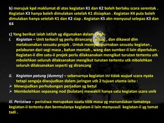 b) merujuk kpd maklumat di atas kegiatan K1 dan K2 boleh berlaku scara serentak .
Kegiatan K3 hanya boleh dimulakan setelah K1 disiapkan . Kegiatan K4 pula boleh
dimulakan hanya setelah K1 dan K2 siap . Kegiatan K5 akn menyusul selepas K3 dan
K4
c) Yang berikut ialah istilah yg digunakan dalam CPM :
i. Kegiatan – Unit terkecil yg perlu dirancang , dijual , dan dikawal dlm
melaksanakan sesuatu projek . Untuk memyempurnakan sesuatu kegiatan ,
pelaburan dari segi masa , bahan mentah , wang dan sumber-ii lain diperlukan .
Kegiatan-ii dlm satu-ii projek perlu dilaksanakan mengikut turutan tertentu utk
mbolehkan seluruh dilaksanakan mengikut turutan tertentu utk mbolehkan
seluruh dilaksanakan seperti yg dirancang
ii. Kegiatan patung (dummy) – sebenarnya kegiatan ini tidak wujud scara nyata
tetapi sengaja diwujudkan dalam jaringan utk 2 tujuan utama iaitu :
 Mewujudkan perhubungan perjadian yg betul
 Membolehkan sepasang nod (bulatan) mewakili hanya satu kegiatan scara unik
iii. Peristiwa – peristiwa merupakan suatu titik masa yg menandakan tamatnya
kegiatan-ii tertentu dan bermulanya kegiatan-ii lain menyusuli kegiatan-ii yg tamat
tadi .
 